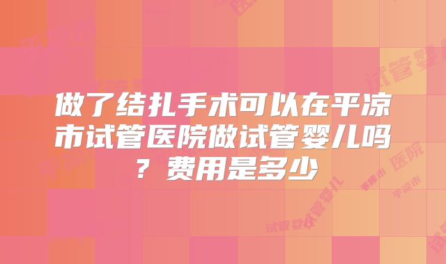 做了结扎手术可以在平凉市试管医院做试管婴儿吗？费用是多少