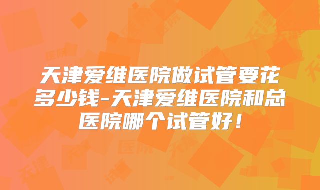 天津爱维医院做试管要花多少钱-天津爱维医院和总医院哪个试管好！