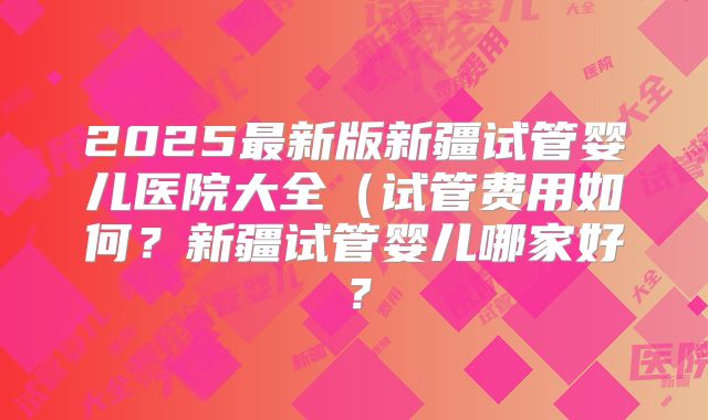 2025最新版新疆试管婴儿医院大全(试管费用如何?新疆试管婴儿哪家好?