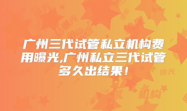 广州三代试管私立机构费用曝光,广州私立三代试管多久出结果!
