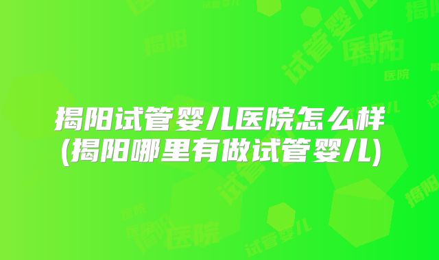 揭阳试管婴儿医院怎么样(揭阳哪里有做试管婴儿)