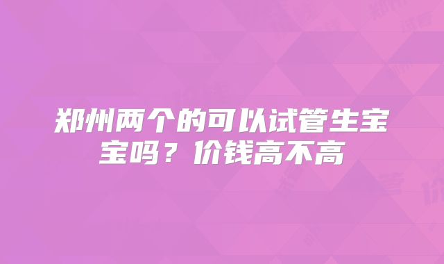郑州两个的可以试管生宝宝吗？价钱高不高