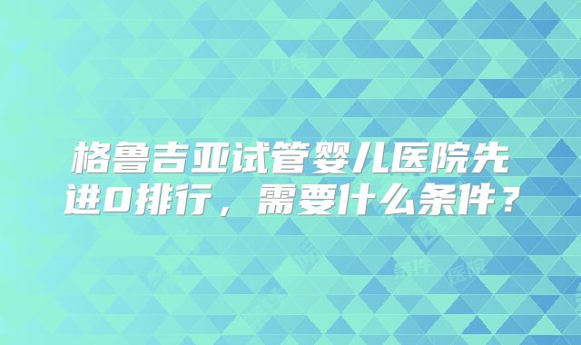 格鲁吉亚试管婴儿医院先进0排行，需要什么条件？