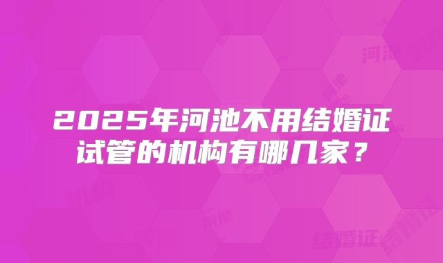 2025年河池不用结婚证试管的机构有哪几家？