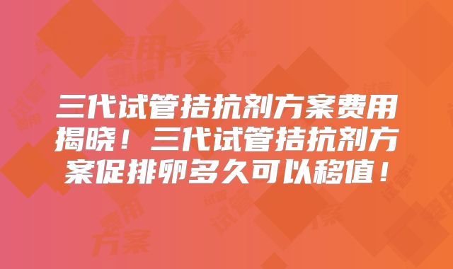 三代试管拮抗剂方案费用揭晓!三代试管拮抗剂方案促排卵多久可以移值!