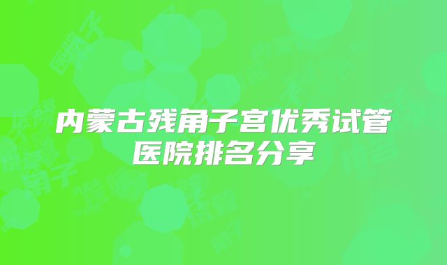 内蒙古残角子宫优秀试管医院排名分享