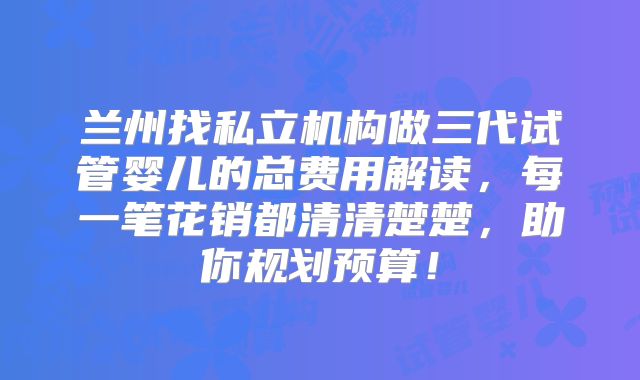 兰州找私立机构做三代试管婴儿的总费用解读，每一笔花销都清清楚楚，助你规划预算！