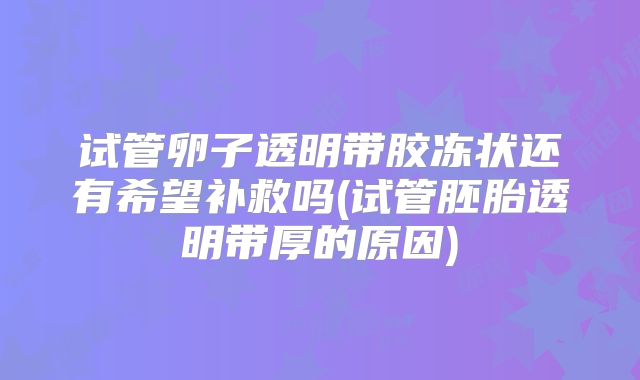 试管卵子透明带胶冻状还有希望补救吗(试管胚胎透明带厚的原因)