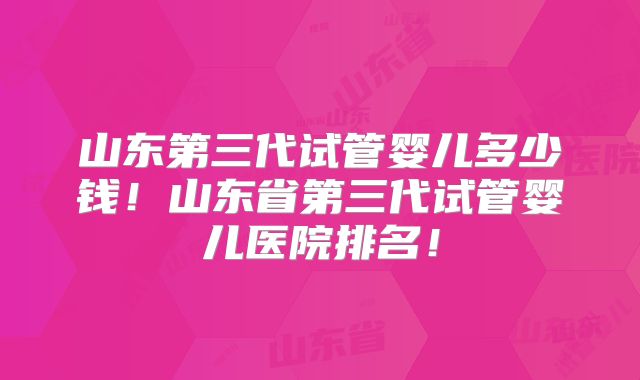 山东第三代试管婴儿多少钱!山东省第三代试管婴儿医院排名!