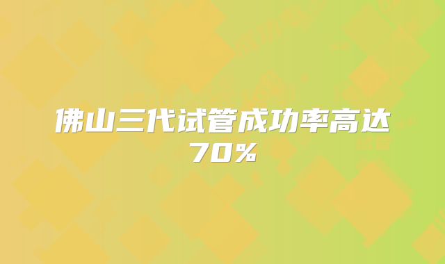 佛山三代试管成功率高达70%