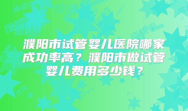 濮阳市试管婴儿医院哪家成功率高?濮阳市做试管婴儿费用多少钱?