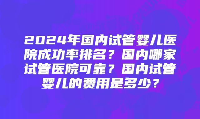 2024年国内试管婴儿医院成功率排名?国内哪家试管医院可靠?国内试管婴儿的费用是多少?