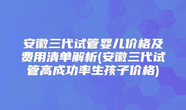 安徽三代试管婴儿价格及费用清单解析(安徽三代试管高成功率生孩子价格)