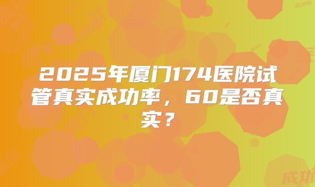 2025年厦门174医院试管真实成功率，60是否真实？