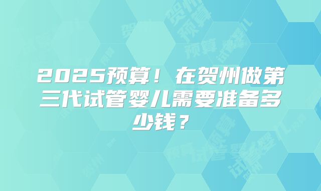 2025预算!在贺州做第三代试管婴儿需要准备多少钱?