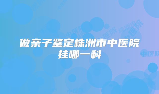 做亲子鉴定株洲市中医院挂哪一科