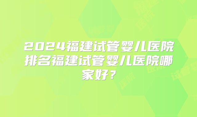 2024福建试管婴儿医院排名福建试管婴儿医院哪家好？