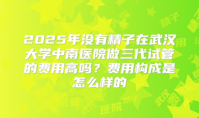 2025年没有精子在武汉大学中南医院做三代试管的费用高吗?费用构成是怎么样的
