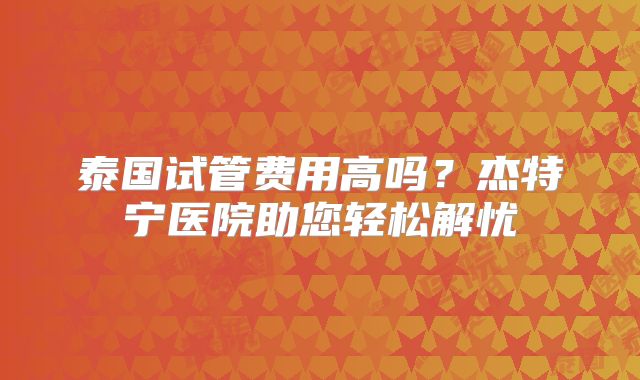 泰国试管费用高吗？杰特宁医院助您轻松解忧