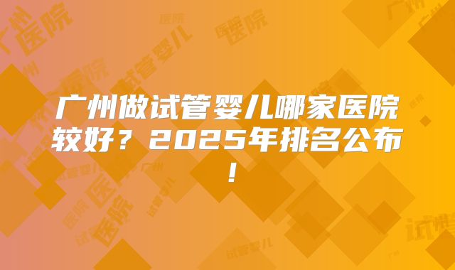 广州做试管婴儿哪家医院较好？2025年排名公布！