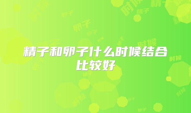 精子和卵子什么时候结合比较好