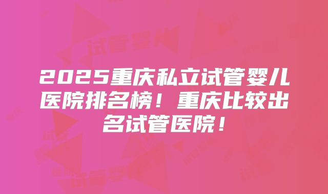 2025重庆私立试管婴儿医院排名榜!重庆比较出名试管医院!