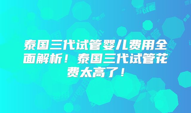 泰国三代试管婴儿费用全面解析!泰国三代试管花费太高了!