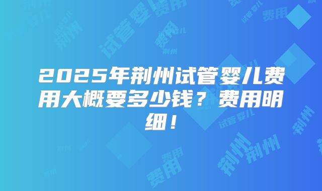 2025年荆州试管婴儿费用大概要多少钱?费用明细!