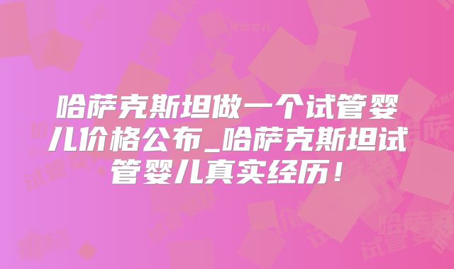 哈萨克斯坦做一个试管婴儿价格公布_哈萨克斯坦试管婴儿真实经历!
