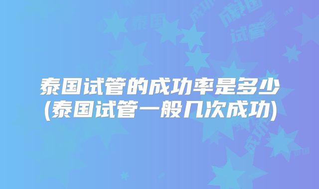 泰国试管的成功率是多少(泰国试管一般几次成功)