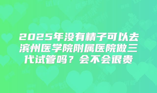 2025年没有精子可以去滨州医学院附属医院做三代试管吗？会不会很贵
