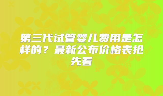 第三代试管婴儿费用是怎样的?最新公布价格表抢先看