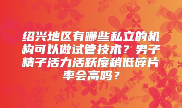 绍兴地区有哪些私立的机构可以做试管技术？男子精子活力活跃度稍低碎片率会高吗？