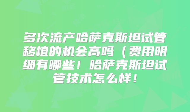 多次流产哈萨克斯坦试管移植的机会高吗（费用明细有哪些！哈萨克斯坦试管技术怎么样！