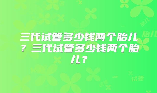 三代试管多少钱两个胎儿？三代试管多少钱两个胎儿？