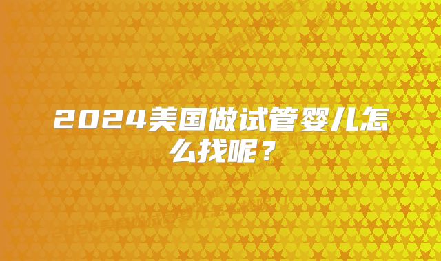 2024美国做试管婴儿怎么找呢?