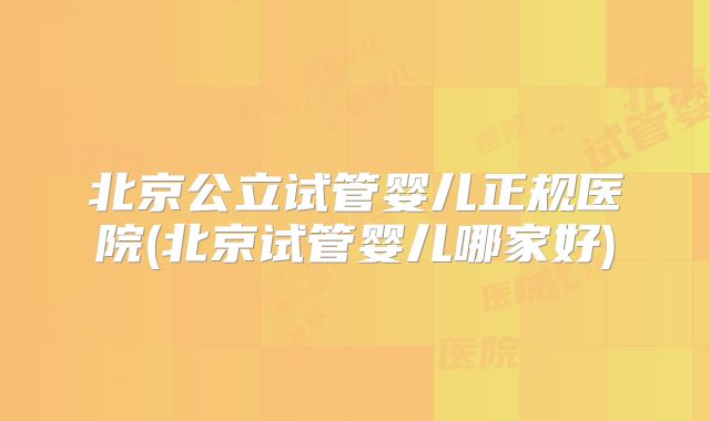 北京公立试管婴儿正规医院(北京试管婴儿哪家好)