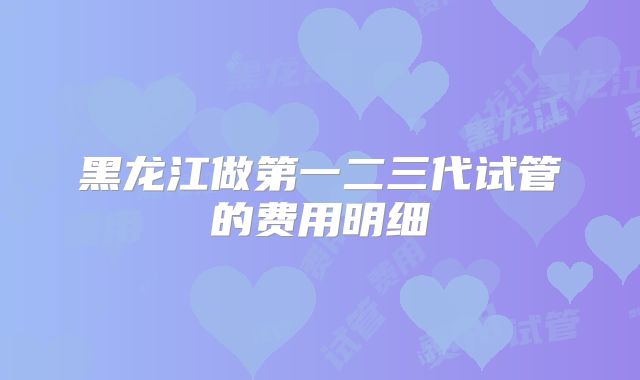 黑龙江做第一二三代试管的费用明细