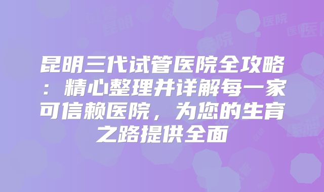 昆明三代试管医院全攻略：精心整理并详解每一家可信赖医院，为您的生育之路提供全面