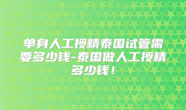 单身人工授精泰国试管需要多少钱-泰国做人工授精多少钱！