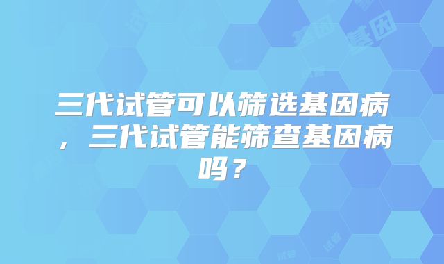 三代试管可以筛选基因病，三代试管能筛查基因病吗？