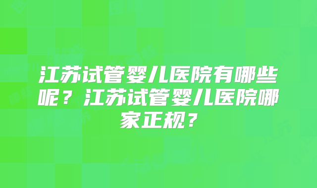 江苏试管婴儿医院有哪些呢?江苏试管婴儿医院哪家正规?
