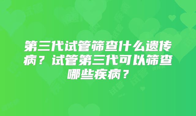 第三代试管筛查什么遗传病？试管第三代可以筛查哪些疾病？