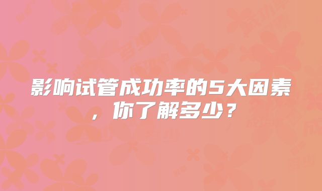 影响试管成功率的5大因素，你了解多少？