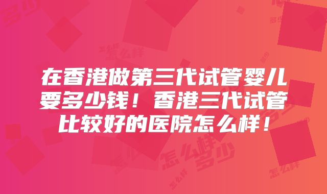 在香港做第三代试管婴儿要多少钱！香港三代试管比较好的医院怎么样！