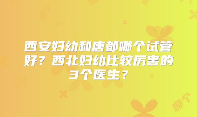 西安妇幼和唐都哪个试管好?西北妇幼比较厉害的3个医生?
