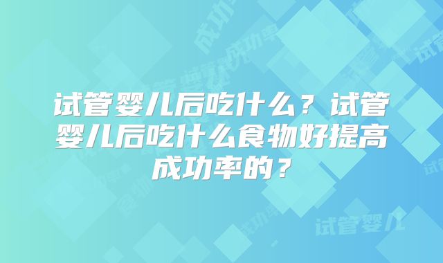 试管婴儿后吃什么？试管婴儿后吃什么食物好提高成功率的？