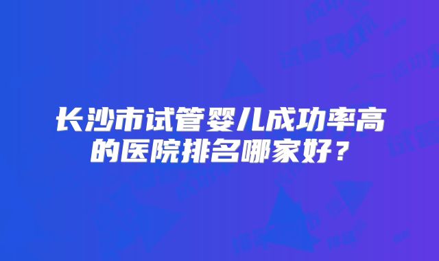 长沙市试管婴儿成功率高的医院排名哪家好？