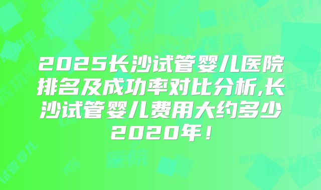 2025长沙试管婴儿医院排名及成功率对比分析,长沙试管婴儿费用大约多少2020年！
