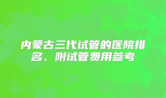 内蒙古三代试管的医院排名、附试管费用参考